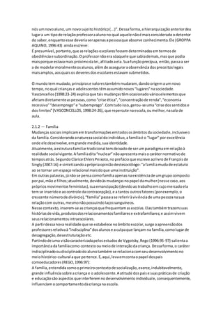 nós umnovoaluno,um novosujeitohistórico(...)”.Dessaforma,a hierarquizaçãoanteriordeu
lugara um tipode relaçãoprofessoraalunono qual aquele nãoé maisconsideradoodetentor
do saber,enquantoesse deveriaserapenasapessoaque absorve conhecimento.Ele (GROPPA
AQUINO,1996:43) aindaescreve:
É presumível,portanto,que asrelaçõesescolaresfossemdeterminadasemtermosde
obediênciae subordinação.Oprofessornãoerasóaquele que sabiademais,masque podia
maisporque estavamaispróximodalei,afiliadoaela.Suafunçãoprecípua, então,passaa ser
a de modelarmoralmenteosalunos,alémde asseguraraobservânciadospreceitoslegais
maisamplos,aosquaisos deveresdosescolaresestavamsubmetidos.
O mundotemmudado,princípiose valorestambémmudaram, dandoorigemaumnovo
tempo,noqual crianças e adolescentestêmassumidonovos“lugares”nasociedade.
Vasconcellos(1998:23-24) explicaque taismudançastêmocasionadovárioselementosque
afetamdiretamenteaspessoas,como“crise ética”,“concentraçãode renda”,“economia
recessiva”“desemprego”e “subemprego”.Comtudoisso,gerou-se uma“crise dossentidose
dos limites”(VASCONCELLOS,1998:24-26), que repercute naescola,oumelhor,nasala de
aula.
2.1.2 — Família
Mudanças sociaisimplicamemtransformaçõesemtodososâmbitosdasociedade,inclusiveo
da família.Considerandoanaturezasocial doindivíduo,afamíliaé o “lugar” por excelência
onde ele desenvolve,emgrande medida,suaidentidade.
Atualmente,aestruturafamiliartradicionaltemdeixadode serumparadigmaemrelaçãoà
realidade social vigente.A famíliadita“nuclear”nãoapresentamaisocaráter normativode
temposatrás.SegundoClarice EhlersPeixoto,noprefácioque escreve aolivrode Françoisde
Singly(2007:16) e sintetizandoaprópriaopiniãodestesociólogo:“afamíliamudade estatuto
ao se tornar um espaçorelacional maisdoque umainstituição”.
Em outras palavras,jánão se pensacomo famíliaapenasnaexistênciade umgrupocomposto
por pai,mão e filhos;atualmente,devidoàsmudançasnopapel damulher(nesse caso,aos
própriosmovimentosfeministas),suaemancipação(devidoaotrabalhoemcujomercadoela
temse inseridoe aocontrole dacontracepção),e a tantos outrosfatores(porexemplo,o
crescente númerode divórcio),“família”passaase referiràvivênciade umapessoanasua
relaçãocom outras,mesmonão possuindolaçossanguíneos.
Nesse contexto,inserem-se ascriançasque frequentamasescolas.Elastambémtrazemsuas
históriasde vida,produtosdosrelacionamentosfamiliarese extrafamiliares;e assimvivem
seusrelacionamentosintraescolares.
A partirdessanova realidade que se estabelece noâmbitoescolar,surge aapreensãodos
professoresrelativaà“indisciplina”dosalunose a culpaque lançam na família,comolugarde
desagregação,desestruturaçãoetc.
Partindode uma visãocaracterizadapelosestudosde Vygotsky,Rego(1996:95-97) salientaa
importânciadafamíliacomo contextooumeiode interaçãodacriança. Dessaforma,o caráter
indisciplinadooudisciplinadodoalunotambémse relacionacomseudesenvolvimentono
meiohistórico-cultural aque pertence.E,aqui,levaemcontaopapel dospais
comoeducadores(REGO,1996:97):
A família,entendidacomooprimeirocontextode socialização,exerce,indubitavelmente,
grande influênciasobre a criança e o adolescente.A atitude dospaise suaspráticasde criação
e educaçãosão aspectosque interferemnodesenvolvimentoindividuale,consequentemente,
influenciamocomportamentodacriançana escola.
 