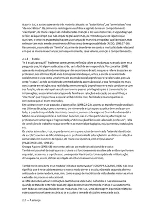 A partirdaí, a autora apresentatrêsmodelosde pais:os“autoritários”,os“permissivos”e os
“democráticos”.Osprimeirosrestringemseusfilhosexigindodelesumcomportamento
“exemplar”,de maneiraque sãoinibidoresdascriançase de suasiniciativas;osegundogrupo
refere-seàqueletipoque nãoimpõe regrasaosfilhos,permitindoque elesfaçamoque
queiram;oterceirogrupotrabalhacom as crianças de maneiraa respeitarsualiberdade,mas
se importammaisem desenvolvernosfilhossensode responsabilidade(REGO,1996:97-98).
Resumindo,o conceitode “família”atualmente develevaremcontaa multiplicidade relacional
emque se inseremascrianças;consequentemente,seusvalores,crençase comportamentos.
2.1.3 — Escola
“Ir à escolapraquê?”Podemoscomeçaressareflexãosobre asmudanças naescolacom essa
perguntaque,háalgumasdécadasatrás, seriafácil de ser respondida.Vasconcellos(1998)
apresentamudançasfundamentaisque têmocorridonoBrasil,noque se refere àescolae ao
professor,nosúltimos30/40 anos.Começarelatandoque,antes,aescolaeravalorizada
socialmente e vistacomoumaformade ascensãosocial;oprofessoreravalorizado,possuía
certo “status”,sendoconsideradoummediadordaascensãosocial,e sua formaçãoera mais
consistente emrelaçãoasua realidade;a remuneraçãodoprofessoreramaiscondizente com
sua função;ele eravistopelaescolacomouma pessoaprivilegiadaparaa transmissãode
informações;aescolatinhatotal apoioda famíliaemrelaçãoà educaçãode seusfilhos;a
“clientela”que freqüentava aescolatambémtinhamaisfacilidadeemacompanharos
conteúdosque ali eramensinados.
Em contraste com esse passado,Vasconcellos(1998:22-23), apontaas transformaçõesradicais
nas últimasdécadas,comooaumentodo númerode escolasparasuprira demandaporum
lado,e quedada qualidade doensino,dooutro;aumentode vagasnoEnsinoFundamental e
Médionas escolaspúblicase noEnsinoSuperior,nasescolasparticulares;aformaçãodo
professorumtantovaga e fragmentada;a“diminuiçãodrásticadosaláriodoprofessor”;falta
de condiçõesde trabalhonoque se refere aomaterial pedagógico,equipamentos,instalações
etc.
Os dadosacima descritos,e que denunciamoque oautor denominade “crise de identidade
da escola”,revelamasdificuldadesque os profissionaisdaeducaçãotêmsentidoemrelaçãoa
como lidarcom osnovostempose,de maneiraespecífica,como“novoaluno”
(VASCONCELLOS,1998:25).
Groppa Aquino(1996:43) tece certascríticas ao modelotradicionalde escola:
Tambémé possível deduzirque aestruturae o funcionamentoescolaresde entãoespelhavam
o quartel,a caserna;e o professor,umsuperiorhierárquico.Umaespécie de militarização
difusaparecia,assim,definirasrelaçõesinstitucionaiscomoumtodo.
Tambémele consideraesse modelo“elitistae conservador”(GROPPA AQUINO,1996: 44). Isso
significaque é necessáriorepensaronossomodode vera escola,nãomais segundoaforma
antiquadae conservadora,mas,sim,comoespaçodemocráticoda inclusãodasmaioriasantes
excluídasdo processoeducacional.
A reflexãosobre astransformaçõesocorridasnasociedade,nafamíliae naescolaauxilia
quandose trata de entenderqual arelaçãodo desenvolvimentodacriançae sua autonomia
com todasas consequênciasdessasmudanças.Porisso,umaabordagemàquestãorelativaa
essesassuntosse faznecessáriaaose estudaro temade disciplinaemsalade aula.
2.2 — A criança
 