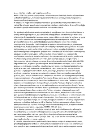 o que é certoe errado,e porrespeitoaosoutros.
Kamii (1994:106), quandoescreve sobre aautonomiacomofinalidade daeducaçãotendoem
vistaa teoriade Piaget,formulaumquestionamentosobre comoalgunsadultospodemse
tornar moralmente autônomos:
A respostade Piagetparaessaperguntaera a de que osadultosreforçama heteronomia
natural das crianças,quandousam recompensase castigos,e estimulamodesenvolvimentoda
autonomiaquandointercambiampontosde vistacomascrianças.
Na sequência,elademonstraasconsequênciasdapuniçãoe da troca de pontode vistacom a
criança. Em relaçãoà punição,estatemcomo consequênciaofatoda repetiçãodoatopela
criança, masdestavezevitaráser pega,poiso medoestáemserdescoberta;a criança se torna
uma criança conformista,obedecendocegamente aoque lhe é impostoe,comisso,não
precisarátomar decisões,bastandoobedecer;e arevoltacomosendomaisuma das
consequênciasdapunição.Estaúltimapode se apresentarquandoascrianças,que sempre
forampunidas,masque sempre tiveramumbomcomportamento(talvezpormedode serem
castigadasou por seremconformista) resolvemse revoltar,cansadasde obedeceraoutrose
decidindoseguirporcontaprópria,apresentandocaracterísticasde indisciplinacontraaqueles
aos quaisse submeteram,paise professores.Estaatitude fazcomque elassaiamdo
conformismo,masnãode maneiraautônomae simcom sentimentode revolta,poisháuma
“vasta diferençaentre autonomiae revolta”.Comissonota-se que apuniçãoreforçaa
heteronomiae nãopermite que ascriançasdesenvolvamaautonomia(KAMII,1994:106-108).
Segundoaautora, Piagetdizque nãose pode “evitartotalmente apunição”,istoé ,não é
possível permitirque acriança faça o que bemquiser,tendoemvistaosperigosde algumas
ações,e se elao fizer,teráas suasconsequências.Dessaformafazuma“distinçãoentre
puniçãoe sançõespor reciprocidade”.Punir,paraPiaget,é nãofazerrelaçãoentre o ato
praticado e o castigo:“privara criança da sobremesapordizermentirasé umexemplode
punição,poisa relaçãoentre mentirae sobremesaé arbitrária”.Jásançõesporreciprocidade,
relacionamoato com a “consequência”domesmo.Énesse pontoque se deve aplicar a“troca
de pontode vistacom a criança” para o desenvolvimentodaautonomia.Kamii apontaquatro
dos seisexemplosde sançõesdadasporPiaget,entre elas:“exclusãodogrupo”:isolandoa
criança do grupoquandoestanão se portaadequadamente,atrapalhandoosdemais;“apelar
para a consequênciadiretae material doato”:quandose dizque não se poderáacreditarmais
na criança quandoestadisserumamentira;“privara criança da coisaque elausoumal”:
quandoa criança usa determinadosbrinquedos,porexemplo,e aprofessoracolocaregras
para que sejamobedecidase acriança não as cumpre,elaé impedidade se utilizarnovamente
do brinquedoaté que se julgue que elaé merecedora.Epor fimoquarto exemploé oda
“reparação”: quandoa criança, por exemplo,estragaumtrabalhode umcolegae a professora
pede que oculpadoa ajude aconsertá-lo.A autora finalizaessacolocaçãosobre oúltimo
exemplodizendoque “quandoascriançasnão têmmedode serpunidas,elasse manifestam
espontaneamentee fazema reparação.”(KAMII,1994:107-111).
Ao se abordar o assuntoda indisciplinaemsalade aula,a obra de Piagetsobre a formação
moral da criança se torna relevanteaoproporcionaraoprofessorinstrumental importante
para a compreensãoe,maisque isso,odiscernimentodoalunocomopessoa,talvez
“indisciplinada”,masnão“imoral”(Araújo,1996:110), jáque ele trazseusvalores,oriundos
das relaçõesfamiliarese extra-escolares.
E, também,tal conhecimentopoderáserútil aoprofessoremsalade aulapara realizarseu
projetopedagógiconosentidode estimularoalunoa desenvolverconsciênciaautônoma,ou
seja,queoleve aseruma pessoade boa convivênciasocial,que respeiteaspessoasporque
 