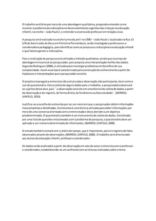 O trabalhoseráfeitopormeiode uma abordagemqualitativa,propondoentendercomo
resolveroproblemadaindisciplinanodesenvolvimentocognitivodascriançasnaeducação
infantil,nacreche – JoãoPaulol,e entenderavivenciadoprofessoremrelaçãoaisso.
A pesquisaserárealizadanacreche turmado pré I no CMEI – João Paulo I,localizadonaRua 13
S/N do bairroJoão de Deusem PetrolinaPernambuco,serãoinvestigadaaprofessorae a
coordenadorapedagógica,paraidentificarcomose processaa indisciplinanaeducaçãoinfantil
e que fatoresgerama indisciplina.
Para a realizaçãoda pesquisaseráutilizadoométodoqualitativo,sendoque essetipode
abordagemé essencial aopesquisador,poispropiciaumainterpretaçãomelhordosdados.
SegundoRodrigues(2006),é utilizadaparainvestigarproblemasembeneficiode sua
complexidade.Assimessetipoé caracterizadopelaconstruçãodoconhecimentoapartirde
hipótesese interpretaçõesque opesquisadorconstrói.
O projetoempregaráaentrevistanãoestruturadae observaçãonãoparticipante,bemcomoo
uso doquestionário.Para acoletade algunsdadospara o trabalho,a pesquisadoraobservará
os sujeitosdessealvo,pois´´a observaçãoconsiste emumatécnicade coletade dados a partir
da observaçãoe do registro,de formadireta,dofenômenooufatoestudado``.(BARROS;
LENFELD, 2010)
Justifica–se aescolhade entrevistaporserum meioemque o pesquisadorobtéminformações
maiscompletase detalhadas.A entrevistaé umatécnicautilizadaparaobterinformaçõespor
meiode uma conversaorientadacomo entrevistadoe deve atenderaum objetivo
predeterminado.Oquestionáriotambémé uminstrumentode coletade dados.Constituído
por uma listade questõesrelacionadascomoproblemade pesquisa,oquestionáriodeve ser
aplicadoa um númerodeterminadode informantes.(BARROS;LENFELD,2000).
O estudotambémcontarácom o diáriode campo, que é importante,poisé oregistrode fatos
observadosatravésde observações.(BARROS;LENFELD,2000). O trabalhoserá direcionado
aos alunosdaeducação infantil,professore coordenador.
Os dadosserãoanalisadosapartir de observaçãoemsala de aulae entrevistacomoprofessor
e coordenador,estabelecendo-se umconfrontocomasleiturasrealizadassobre otema.
 