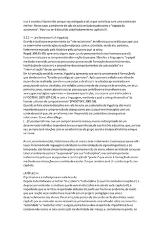 issoé o certoa fazere não porque sejaobrigadoatal, e que contribuapara uma sociedade
melhor.Nesse caso,oambiente de salade aulaseráadequadocomoo “espaçoda
autonomia”.Mas issoserádiscutidodetalhadamente nocapítuloIII.
2.2.2 — LevSemyonovitchVygotsky
Grande estudiosoe representante do“interacionismo”,tendênciaque acreditaque apessoa
se desenvolve nainteração,naação recíproca, com a sociedade,sendoela,portanto,
fortemente marcadapelahistóriae pelaculturanaqual se criou.
Rego(1996:91-95) apresentaalgunsaspectosdopensamentodoescritorrussoque são
fundamentaisparase compreenderaformaçãoda pessoa.Sãoeles:a linguagem, “opapel
mediadorexercidoporoutraspessoasnosprocessosde formaçãodosconhecimentos,
habilidadesde raciocínioe procedimentoscomportamentaisde cadasujeito”e a
“internalização”dessesconteúdos.
Em A formaçãosocial da mente,Vygotskyapresentasuateoriaconcernenteàformaçãodo
que ele denomina“funçõespsicológicassuperiores”.Apósapresentardadosextraídosde
experiênciasrealizadasporele e suaequipe,e de discutirresultadosapresentadosem
pesquisasde outroscientistas,ele enfatizacomoa mente dacriança se desenvolve,emseus
primeirosanos,nocontatocom outras pessoasque contribueme incentivamoseu
avançopara estágiossuperiores— de maneiraparticular,issoocorre coma brincadeira
(VYGOTSKY,2007:107-124) e com a linguagem, medianteaqual a criança internaliza“as
formasculturaisde comportamento”(VYGOTSKY,2007:58).
Quandose fala sobre indisciplinaemsalade aula,os postuladosde Vygotskysãomuito
importantesparaa compreensãodacriança como pessoaque teminteragidocomum
contextosocial que,de certaforma,temlhe providode conteúdoscomosquaisse
relacionam.ComoafirmaRego:
(...) É possível afirmarque um comportamentomaisoumenosindisciplinadode um
determinadoindivíduodependeráde suasexperiências,de suahistóriaeducativa,que,porsua
vez,sempre terárelaçõescomas característicasdo grupo social e da épocahistóricaemque
se insere.
Assim,ocontextosocial,históricoe cultural,maisodesenvolvimentodacriançaao apreendê-
lopor intermédiodalinguagem(sobretudonainternalizaçãode signoslingüísticos) e do
brinquedo,sãofatoresimportantesparaa compreensãodoaluno,nãonosentidode se acusar
tal e tal ambiente comoo“responsável”porsua“indisciplina”,mascomoimportante
instrumentopeloqual sejapossível aconstruçãode “pontes”que visemàformaçãodo aluno
mediante suainteraçãocomo ambiente escolar.Éoque tambémserá discutidonopróximo
capítulo.
cAPÍTULO iii
O professore a indisciplinaemsalade aula
Depoisdatentativade se definir“disciplina”e “indisciplina’(oque foi realizadonocapítuloI) e
de procurar entenderosmotivosque levamáindisciplinaemsalade aula(capítuloII),é
importante que se reflitaarespeitodasatitudesdoprofessorfrente aoproblema,de modo
que sua reação sejaconstrutivae inseridaemumprojetopedagógicoque vise o
desenvolvimentodosalunos.Paratanto,trêspontosde discussão serãoabordadosneste
capítulopor se entenderseremrelevantes:primeiramente umareflexãosobre osconceitos
“autoridade”e “autoritarismo”;aseguir,outradiscussãoa respeitodaimportânciade se
compreendercomose dáa construçãoda identidade dacriança;e,como terceiroponto,de
 