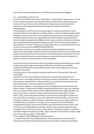 que maneirao professorpoderáusara indisciplinacomoinstrumentopedagógico.
3.1 — Autoridade ouautoritarismo
É comum a confusãoque ocorre entre “autoridade”e “autoritarismo”.Quantasvezes,emsala
de aula,o segundoconceitoé aplicadopeloprofessorimaginandoque estáexpressandoo
primeiro.Porisso,é relevanteumareflexãosobre ambos,paraque oprofessortenha
consciênciae a habilidadenecessáriaparainteragire/oureagiraosalunosditos
“indisciplinados”.
A concepçãoque normalmente se temde autoridade emsalade aularelaciona-seaoda
posiçãodo professorcomoalguémque impõe aordeme o respeitomediante sançõese gritos.
Geralmente,esseconceitovincula-se aumaideiadeescolaque pertence aopassado,aoutra
realidade,quandoosalunoseramcontroladospelosistemaescolaremseuscorpose falas,
como bemapontaGroppa Aquino(1996) ao mostrar, comoexemplo,osistemaescolarcomoé
apresentadopelasRecomendaçõesdisciplinaresde 1922. Tal descriçãoé consideradapelo
autor citadocomo “militar”e expressava,nafiguradoprofessor,aencarnaçãoda ordeme da
disciplina.Comoeleescreve(GROPPAAQUINO1996:43):
É presumível,portanto,que asrelaçõesescolaresfossemdeterminadasemtermosde
obediênciae subordinação.Oprofessornãoerasó aquele que sabiamais,masque podiamais
porque estavamaispróximodalei,afiliadoaela.Suafunçãoprecípua,então,passa a sera de
modelarmoralmente osalunos,alémde asseguraraobservânciadospreceitoslegaismais
amplos,aosquaisos deveresescolaresestavamsubmetidos.
Tal conceito,porém,trazproblemassériosàformaçãodosalunosporque idealizaumsistema
escolardo passado(e,diga-se de passagem, deficiente) emrelaçãoauma realidade
completamentediferente.Eisaqui a grande questão:trataruma situaçãodo presente com
“soluções”dopassado.
Em outras palavras,oque está descritoacimase define como“autoritarismo”e nãocomo
“autoridade”.
Aindanesse sentido,Araújo(1996),tendoporbase os conceitosde heteronomiae de
autonomiaemJeanPiaget,apresentaumacríticaao modo que eleentende ser“autoritário”e
que caracterizamuitasposturase ideaisde professores,quandoessesentendemque uma
classe “disciplinada”é a que corresponde aseusinteresses
Comovimosno capítuloI, noqual Vazapresentaoresultadode entrevistasefetuadascom
ADIs,emcreches,e professorasde EMEIsa respeitodadisciplinadascrianças,que,segundoa
qual,elaconstataa ênfase teóricanumaformaçãodemocráticacomo objetivode fazercom
que a criança atinjaa autonomia.Éprecisosalientaroque Vazescreve sobre a“ênfase
teórica”,pois,muitosprofessoresconhecemateoriade comose deve agiremsalade aula,
mas na hora de por emprática a coisa é outra: agemde maneiraautoritária,impondoasua
vontade,pensandoque estãoexercendosuaautoridade.Vaz,porém,percebenapráticaos
procedimentosque envolvemasrestriçõesaque as criançassão submetidasacabam
enquadrandoascrianças numsistemanormativoque asdesconsideracomocrianças“reais”
emnome de uma idealizaçãoque se fazdelas,caracterizandooprocessoeducativocomo
“passagem”de um nível a outro.Comoa autora observa:“A ideiade ‘passagem’,recorrente
nas representaçõesdasprofessorase ADIs,sugere nãoexistir,nessaspráticas,tempoe espaço
para a criança de ‘aqui,agora’”. (VAZ,2005)1.
A esse respeitoD’Antola(1989:50) tambémobservaque:
(...) nossasescolastêmumatradiçãoautoritária.Nelas,opoderde decisãoestásempre
colocadona autoridade hierarquicamente superiore asrelaçõesse dãode cima para baixo.
 