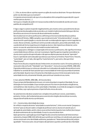 (...) Ora,os alunossãoos sujeitosaquemas açõesda escolase destinam.Porque nãotomam
parte nas decisõesque osenvolvem?
A respostaconvencionalé ade que só oseducadorestêmcompetênciaparadecidiroque é
melhorparaos alunos(...).
Será que as relaçõesde poderemnossasescolasestãofuncionandode acordocomesses
padrõesde competência?2
E logo a seguira autora responde negativamente,poismostra comooprocedimentodesses
profissionaisdaeducaçãoaindase prende aum modelotradicional autoritáriaque nãotraz
benefíciosaosalunosemtermosde desenvolvimentosaudável.
Daí elaobservaremváriosprofessoresadiferençaentre teoria(democrática) e prática
autoritária(D’Antola,1989) e propõe o que eladenominade “climademocrático”,noqual,
deveráexistiraparticipaçãoe a vozdo alunoaté na elaboraçãode regrasa seremseguidasna
escola.Nesse contexto,oprofessorcontinuasendooeducador,possuindoautoridade,mas
usandodelade formarespeitosaemrelaçãoaoalunoe nãoimpositivae ditatorial,como
ocorre nocaso de autoritarismodomodeloescolartradicional.
Abrirespaçopara o diálogoe a cooperaçãoentre alunose professores,não significaminimizar
a autoridade dessesúltimos,nemcairnaanarquia.Significaapenasrespeitareconsideraros
alunoscomosujeitosdoaprendizadoe nãoapenasobjetospassivosdoatode “aprender”.
Essa é a opiniãode outroeducadorque deixousuasmarcasna história:PauloFreire.Paraele,
“autoridade”,porum lado,nãosignifica“autoritarismo”e,poroutro,não querdizer
“libertinismo”.
PauloFreire discute arespeitodesseslimitesentre umconceitoe outro.Emoutras palavras,é
necessárionãoconfundir“liberdade”com“desordem”.Comoele escreve (FREIRE,1996:105):
O grande problemaque se colocaao educadorou à educadorade opção democráticaé como
trabalharno sentidode fazerpossível que anecessidade dolimite sejaassumidaeticamente
pelaliberdade.Quantomaiscriticamentealiberdade assumaolimitenecessáriotantomais
autoridade temela,eticamente falando,paracontinuarlutandoemseunome.
E mais adiante (FREIRE,1996:108), afirmaestaideia:
O que sempre deliberadamenterecusei,emnome doprópriorespeitoàliberdade,foi sua
distorçãoemlicenciosidade.Oque sempre procurei foi viveremplenitudearelaçãotensa,
contraditóriae não mecânica,entre autoridade e liberdade,nosentidode assegurarorespeito
entre ambas,cuja rupturaprovoca a hipertrofiade umaoude outra.
Se autoritarismonãodeve caracterizara relaçãoentre professore aluno,autoridade e,
portanto,limites,sãofundamentaisparaoexercíciode relaçõesdemocráticasnaescola,
asquaisbeneficiarãoalunose professores.
3.2 — Construindoaidentidade dacriança
Ao refletirarespeitodotema“autoridade ouautoritarismo”,tinha-se emmente“prepararo
terreno”para se discutirsobre a relaçãodo professorcomos alunosemsalade aula.A
aplicaçãoda autoridade,porém,deve-se aoconhecimento(quantomaismelhor) dacriançae
do desenvolvimentode suaidentidade.Eesse é o assuntodeste item.
Apósapresentara aplicaçãoque JeanPiagetfazdosconceitoskantianosde heteronomiae
autonomia,Araújo(1996:114) defende que oprofessorcontribua,emsalade aula,para que os
alunosconstruamuma identidade autônoma,pautadanos“ideaisdemocráticosde justiçae
igualdade”.Paraesse autor,taisprincípiossãoaplicáveisquandooprofessordáa liberdade
 