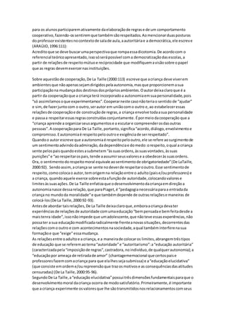 para os alunosparticiparemativamente daelaboraçãode regrase de um comportamento
cooperativo,fazendo-ossentiremque tambémsãorespeitados.Aomencionarduasposturas
do professorexistentesnocontextode salade aula,aautoritáriae a democrática,ele escreve
(ARAÚJO,1996:111):
Acreditoque se deve buscarumaperspectivaque rompaessadicotomia.De acordocom o
referencial teóricoapresentado,issosóserápossível coma democratizaçãodasescolas,a
partir de relaçõesde respeitomútuoe reciprocidade que modifiquemavisãosobre opapel
que as regras devemexercernasinstituições.
Sobre aquestãode cooperação,De La Taille (2000:113) escreve que acriança deve viverem
ambientesque nãoapenassejamdirigidospelaautonomia,masque proporcionemasua
participaçãona mudançados destinosdosprópriosambientes.Oautordeixaclaroque é a
partir da cooperaçãoque a criança terá incorporadoa autonomiaemsuapersonalidade,pois
“só assimilamosoque experimentamos”.Cooperarneste casonãoteriao sentido de “ajudar”
e sim,de fazerjuntocom o outro,serautor em uniãocomo outro e,ao estabeleceressas
relaçõesde cooperaçãoe de construçãode regras,a criança envolve todaasua personalidade
e passaa respeitaressasregrasconstruídasconjuntamente. Épormeiodacooperação que a
“criança aprende a organizarseusargumentose a escutare compreenderosdasoutras
pessoas”.A cooperaçãopara De La Taille,portanto,significa“acordo,diálogo,envolvimentoe
compromisso.Eautonomiaé respeitopelooutroe exigênciade serrespeitado”.
Quandoo autor escreve que aautonomiaé respeitopelooutro,ele se refere aosurgimentode
um sentimentoadvindodaadmiração,dadependênciae domedo:orespeito,oqual a criança
sente pelospaisquandoestesasubmetem“àssuasordens,àssuasvontades,àssuas
punições”e “ao respeitarospais,tende aassumirseusvalorese a obedeceràssuasordens.
Ora, o sentimentodorespeitomoral equivale aosentimentode obrigatoriedade”(De LaTaille,
2000:92). Sendoassim,acriança se sente nodeverde respeitarooutro.Esse sentimentode
respeito,comocolocao autor,temorigemna relaçãoentre o adulto(paise/ouprofessores) e
a criança, quandoaquele exerce sobreestaafunçãode autoridade,colocandovalorese
limitesàssuasações.De La Taille enfatizaque odesenvolvimentodacriançaemdireçãoa
autonomianasce dessarelação,que paraPiaget,é “pedagogianecessáriaparaa entradada
criança no mundoda moralidade“e que tambémdepende de outrasrelaçõese maneiras de
colocá-los(De La Taille,2000:92-93).
Antesde abordar taisrelações,De La Taille deixaclaroque,emboraacriança devater
experiênciasde relaçõesde autoridade comumaeducação“bempensadae bemfeitadesde a
maistenra idade”,issonãoimpede que umadolescente,que nãoteve essasexperiências,não
possater a sua educaçãomodificadaradicalmente frenteanovassituações,decorrentesdas
relaçõescomo outro e com acontecimentosnasociedade,aqual tambéminterferenasua
formaçãoe que “exige”essamudança.
As relaçõesentre oadultoe a criança, e a maneirade colocaros limites,abrangemtrêstipos
de educação que se referemaotema“autoridade”e “autoritarismo”:a“educação autoritária”
(caracterizadapela“imposiçãode regras”,castradora, noindivíduo,de qualquerautonomia);a
“educaçãopor ameaça de retiradade amor” (chantagememocional que certospaise
professoresfazemcomacriança para que elalhessejasubmissa) e a“educaçãoelucidativa”
(que consiste emordeme/ourepreensãoque trazosmotivose as consequênciasdasatitudes
censuradas) (De La Taille,2000:95-96).
SegundoDe La Taille,a“educação elucidativa”possui trêsdimensõesfundamentaisparaque o
desenvolvimentomoral dacriança ocorra de modosatisfatório.Primeiramente,é importante
que a criança experimente osvaloresque lhe sãotransmitidosnosrelacionamentoscomseus
 