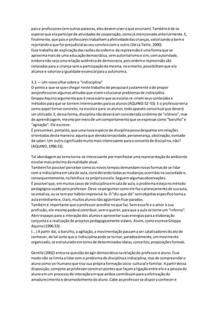 paise professores(emoutraspalavras,elesdevemviveroque ensinam).Tambémé de se
esperarque elaparticipe de atividadesde cooperação,comojá mencionadoanteriormente.E,
finalmente,que paise professorestrabalhemaafetividadedascrianças,valorizandoobeme
rejeitandooque forprejudicialaoseuconvíviocomo outro (De La Taille,2000).
Esse trabalhode explicaçãodasrazõesdaordeme da repreensãoé umaformaque se
aproximamaisde uma educaçãodemocrática,semautoritarismoe sim, comautoridade,
emboranão sejaumarelação autênticade democracia,poisordeme repreensãosão
colocadaspara a criança sema participaçãoda mesma,noentanto,possibilitamque ela
alcance e valorize aigualdade essencialparaa autonomia.
3.3 — Um novoolharsobre a “indisciplina”
O pontoa que se querchegar neste trabalhode pesquisaé justamente ode propor
aosprofessoresalgumasatitudesque visemsolucionarproblemasde indisciplina.
Groppa Aquinoargumentaque é necessárioque asescolasre-criemseusconteúdose
métodosparaque se torneminteressantesparaosalunos(AQUINO:52-53).E o professorteria
como papel tornarconcreto,na escolae para osalunos,todoaparato conceitual que deverá
serutilizado.E,dessaforma,disciplinanãodeveráserconsideradasinônimode “silêncio”,mas
de aprendizagem,mesmopormeiode umcomportamentoque se expresse como“barulho”e
“agitação”. Ele escreve:
É presumível,portanto,que umanovaespécie de disciplinapossadespontaremrelações
orientadasdestamaneira:aquelaque denotatenacidade,perseverança,obstinação,vontade
de saber.Um outrosignificadomuitomaisinteressante paraoconceitode disciplina,não?
(AQUINO,1996:53).
Tal abordagemao tematorna-se interessante pormanifestarumarepresentaçãodoambiente
escolarmaispróximodarealidade atual.
Tambémfoi possível percebercomoosnovostemposdemandamnovasformasde se lidar
com a indisciplinaemsalade aula,considerandotodasasmudançasocorridasna sociedade e,
consequentemente,nafamíliae na própriaescola.Seguemalgumasobservações.
É possível que,emmuitoscasosde indisciplinaemsalade aula,oproblemaestejanométodo
pedagógicousadopeloprofessor.Deve-seperguntarcomoele fazoplanejamentode suaaula,
se orealiza,ouse tempor hábitoimprovisá-lo.O“diz-que-diz”semobjetivoespecíficotornaa
aulaentediante e,claro,muitosalunosnãoagüentamficarparados.
Tambémé importante que oprofessoracredite noque faz.Semessafé e o amor à sua
profissão,ele mesmopoderácontribuir,semoquerer,paraque a aula se torne um “inferno”.
Abrirespaçospara a interaçãodos alunose aproveitarsuasenergiasparaa elaboração
conjuntae a realizaçãode projetospedagogicamente viáveis.Assim, comoescreveGroppa
Aquino(1996:53):
(...) A partir daí, o barulho,a agitação,a movimentaçãopassamaser catalisadoresdoatode
conhecer,de tal sorte que a indisciplinapode se tornar,paradoxalmente,ummovimento
organizado,se estruturadoemtornode determinadasideias,conceitos,proposiçõesformais.
Gentile (2002) entrana questãodoagir democráticonarelaçãodo professore aluno.Esse
modonão se limitaa lidarcom o problemade disciplinae indisciplina,masde compreendero
alunocomo serhumanoque traz sua própriaformaçãosócio-cultural e familiar.A partirdessa
disposição,compete aoprofessorconstruirpontesque façamaligaçãoentre ele e a pessoado
alunoemum processode interaçãoemque amboscontribuampara a efetivaçãodo
amadurecimentoe desenvolvimentodoaluno.Cabe aoprofessorse disporaconhecere
 