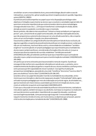 sensibilizar-secoma necessidadedoaluno,procurandodialogar,discutirsobre ocasode
indisciplinae,se precisofor,aplicarsançõesque dizemrespeitoaoatoem questão.Segundoa
autora (GENTILE,2002)3:
O professorprecisadesempenharseupapel oque inclui disposiçãoparadialogarsobre
objetivose limitaçõese paramostrarao alunoo que a escola(e a sociedade) esperamdele.Só
quemtemcertezada importânciadoque estáensinandoe dominaváriasmetodologias
consegue desataressesnós.(...) Otruque é transformara contestaçãoemaliada,dando
atençãoao joveme ajudando-oaentenderoque o incomoda.
Nesse contexto,nãocaberiamaisaoprofessor“colocara criança sentadaemum lugarpara
pensar”,pois,consciente de seupapel comoeducador,ele sabe dasimplicaçõesdesseato,
que não proporcionaa autonomiadacriança por seruma atitude autoritária,nãoa respeita
como umser emformação e impede oseudesenvolvimento.
Vasconcellos(s/d)4emseuartigoOsDesafiosdaIndisciplinaemSalade Aulae na Escola,dá
algumassugestõesarespeitodoprocedimentodoprofessoremrelaçãoaoaluno:cuidarpara
não cair emmodismos,maslevarideiasasério;anecessidade de se estabelecer“sentidoe
exigência”naconstruçãode um projetopedagógicoque sejarelevante paraarealidade dos
alunose para o próprioprofessor,considerandoaformaçãocrítica de cada um no que se
relacionaaosdiversosaspectosde suavida;estabelecer“sentidoparaoestudo”
(VASCONCELLOS:243),percebendooprofessorqual sejaaimportânciaque suafunçãode
educadore que a própriaescolapossuemparaa transformaçãoda realidade (VASCONCELLOS:
243-244)5.
Um ponto que se torna relevante paraVasconcelos6é o temado respeito.Oprofessor
conseguirálidarmelhorcoma questãode indisciplinaemsalade aula,e,portanto,com o
estabelecimentode disciplinaaoganharo respeitode seusalunosmediante aconfiançaneles
como pessoasque têmcapacidade de crescere produzir.Issosignificamudançade
perspectivasmetodológicas,passandode umavisão“metafísica”doensino(“issoé ounãoé”)
para uma dialética(“issoé e nãoé”) (VASCONCELLOS:246-247).
Levandoa sérioo seupapel de educadorinseridonarealidade de seuseducandos,veráo
mestre que essainteraçãoe a abertura de espaçopara atuação (“indisciplinada”) deles,agora
utilizadanoprojetopedagógicopormeiode elaboraçãoconjuntade regras,de atividadesetc.,
apenasmostrará com maiorclarezaa autoridade que ele tememrelaçãoaosalunos,oque
criará um ambiente noqual ele serárespeitado(VASCONCELLOS7).
É claro que a discussãoemtornoda autoridade doprofessore doautoritarismo,realizadano
iníciodeste capítulo,tambémteráaqui o seudesfecho.Combase norespeitoe nomodosério
com que demonstrarsuaatençãoà importânciade seupapel de educador,oprofessor
exercerálegítimaautoridade,comopessoaque agirásegundo“anecessidade dogrupo
naquele momentoe tendoemvista,commuitaclareza,osobjetivosque se buscam, parater
critériosde orientaçãoparaa tomadade decisão”(VASCONCELLOS:248)8.
 