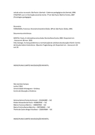 salade aulae na escola.SãoPaulo:Libertad – CadernospedagógicosdaLibertad,1998.
VYGOTSKY,Lev S.A formaçãosocial da mente.7ª ed.São Paulo:MartinsFontes,2007
(Psicologiae pedagogia).
Dicionário
FERNANDES,Francisco.DicionáriobrasileiroGlobo.30ªed.São Paulo:Globo,1993.
Documentoseletrônicos
GENTILE, Paola.A indisciplinacomoaliada.RevistaNovaEscola,2002. Disponível em:
. Acessoem:06 mar. 2010.
VAZ,Solange.A criançaproblemae a normatizaçãodo cotidianodaeducaçãoinfantil.Centro
de EstudosSobre Intolerância - Maurício Tragtenberg,s/d.Disponível em:.Acessoem:02
out.10.
INDISCIPLINA ELIMITES NA EDUCAÇÃOINFANTIL:
São José dosCampos
Junho/ 2012
Universidade Anhanguera–Uniderp
Centrode Educação a Distância
HeloisaHelenaPontesdoAmaral – 2314341809 – SJC
KleberAlexandrede Paula–4336819542 – SJC
Márcio FranciscoMartins – 3306507054 – SJC
Maria CristinaRamosMarinho – 2307349443 – SJC
Thalitade Castro Braga VilasBoas – 2320370304 – SJC
INDISCIPLINA ELIMITES NA EDUCAÇÃOINFANTIL:
 