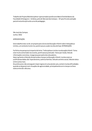 Trabalhode ProjetoMultidisciplinarIapresentadoàprofessoraMariaClotilde Bastosda
Faculdade Anhanguera–Uniderp,polode SãoJosé dosCampos – SP para finsde avaliação
parcial nestadisciplinadocursode pedagogia.
São José dosCampos
Junho/ 2012
APRESENTAÇÃO.
Este trabalhotrata-se de umprojetopara alunosda Educação Infantil sobre Indisciplinae
Limites,umcontextomuitorico,porémpoucousadonosdiasde hoje.INTRODUÇÃO.
Foi feitaumapesquisaàrespeitode tema:“Indisciplinae LimitesnaeducaçãoInfantil.Tema
este muitocomentadonasescolas,porémpoucopraticado.Talvezpormedo,faltade
informaçõesconcretas,insegurançaporparte doseducadores.
Hoje é gritante a faltade disciplinadascriançasnaEducação Infantil,muitasvezesas
justificativasdadassão:hiperativismo,carênciafamiliar,faltade convíviosocial,faltade status
entre outrasmais.
Os professoresnãoconseguemimporregrasemumasalade aula,sentemmuitasdificuldades
quandose deparamcom situaçõesde agressividade,principalmentecomcriançasna faixa
etáriaentre 03 e 06 anos.
 