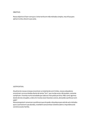 OBJETIVO.
Nossoobjetivoé fazercomque o leitortenhaemmãométodossimples,maseficazpara
aplicarno diaa diaemsuas aulas.
JUSTIFICATIVA.
Atualmente nossascriançasencontram-se totalmente semlimites,nossoseducadores
encontram-se encurraladosdiante de tantas“leis”,que muitasvezesnãoajudam, somente
complicam.Vivemosnumasociedadeque cadavezmaispede porética.Mas como agirmos
diante de taissituações,onde alei muitasvezesfavorece oaluno,deixandooprofessorsem
ação?
Nossapropostaé convenceroprofessorque ele pode e develevarparasalade aula métodos
que o auxiliaráemsuasdúvidas,e tambémconscientizarafamíliasobre a importânciado
convívioescola-família.
 