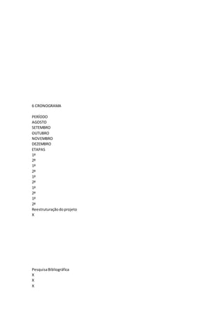 6 CRONOGRAMA
PERÍODO
AGOSTO
SETEMBRO
OUTUBRO
NOVEMBRO
DEZEMBRO
ETAPAS
1ª
2ª
1ª
2ª
1ª
2ª
1ª
2ª
1ª
2ª
Reestruturaçãodoprojeto
X
PesquisaBibliográfica
X
X
X
 