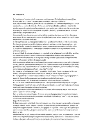 METODOLOGIA.
Foi usadocomo base de estudoparanossoprojetoa experiênciadoeducadore psicólogo
francês,Yvesde La Taille.Váriasentrevistasdadaporele sobre ocontexto.
Yvesé especialistaemmoral,e em umade suas palestrasfalasobre exemplosde paise falhas
das escolasnoensinode ética.Ele afirmaque ascrianças são observadoras,e mesmonão
sendocapazesde raciocinarou fazerdeduçõescomaquiloque estãovendoelaspercebemas
contradiçõesentre odiscursodospaise sua prática.A criança guarda tudo,e com o tempo
constrói seuspróprioscostumes.
As escolasde hoje nãoconseguemaplicaraéticapara seusalunos,oque se temsão regras
emexcesso.Se poracaso acontecerumasituaçãofora do que se temprevistonaescola,todos
se perdem,nãosabemcomo agir.
A indisciplinaexiste quandoaposturadoalunoé geradae alimentadanointeriordaescola.
Precisamosconstruirumambiente cooperativoe respeitosoentre professore alunoe unir
escolae família,poisassimpoderáatingirpassosimportantesparase venceraindisciplina.
A personalidade dacriançaé formadapor característicashereditáriasjuntamentecomo
ambiente familiar.
A agressividade dacriançamuitasvezesé associadapela:falta de carinhono âmbitofamiliar,
ou até mesmoquandoa famíliaé desestruturadaemocionalmenteacabarefletindono
desenvolvimentoemocional dacriança.Se a criança receberagressãoseucomportamento
com os colegasserátambémde agressividade.
Hoje o que se percebe é que os adultosestãopreocupadossomentecomquestõesindividuais,
ou seja,passamgrande parte do tempoforade casa tentandorealizarseusdesejos,(àsvezes
por necessidade,precisamtrabalhar) e acabaminconscientemente,abandonandoseusfilhos,
deixandoque outraspessoasfaçamopapel de “família”.
Na Educação Infantil apalavraLIMITE temváriossignificados.Começanopotencial de cada
criança com o grupo e vai até sua tolerânciae aceitaçãocom as regrasimpostas.
Na criança o limite sóé alcançadoquandose temum autoconhecimento.Opedagogotemo
papel de dar condiçõesparaque a criança adote umadisciplinaprópria.
A criança traz para sala de aulatudo o que sente tudoo que vivenciaemfamília.
Na salade aula,emtodomomentoé cobrado a disciplinae tambémemqualquersituação
lúdica,pode sertrabalhadooconceitolimite,portantocabe aoprofessormediarasrelaçõese
as atitudesdascrianças durante asbrincadeiras.
A criança quandoé indisciplinadanãoaceitaoslimites,nãocumpre asregras,e por muitas
vezesé agressivacomos colegas.
Para se tentar amenizarasituação devemoscomopedagogos,nosunirmose tentarmosum
trabalhoconjuntojuntamente comospais,afinal tudoé iniciadoem“casa”,e nósnão temos
autoridade diante dosalunos.
SegundoVasconcellos:
[...] oprofessorcomautoridade é tambémaquele que deixatransparecerasrazõespelasquais
a exerce:nãopor prazer,não por capricho,nemmesmoporinteressespessoais,masporum
compromissogenuínocomo processo pedagógico,ouseja,comaconstrução de sujeitosque,
conhecendoarealidade,disponha-seamodificá-laemconsonânciacomumprojetocomum
(1995, p. 44).
Devemostrazerospaispara participarmaisativamente comseufilho,navidaescolar.Fazê-los
entenderaimportânciadapresençafamiliarparaa criança.Conscientizá-losque adisciplinaé
indispensável paraodesenvolvimentodacriança,é extremamente importanteparaseu
 