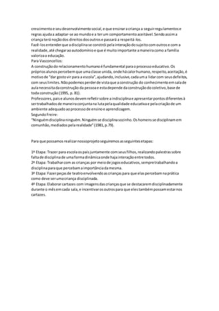 crescimentoe seudesenvolvimentosocial,e que ensinaracriança a seguirregulamentose
regras ajudaa adaptar-se ao mundoe a terum comportamentoaceitável.Sendoassima
criança terá noçãodos direitosdosoutrose passará a respeitá-los.
Fazê-losentenderque adisciplinase constrói pelainteraçãodosujeitocomoutrose com a
realidade,até chegaraoautodomínioe que é muitoimportante amaneiracomo a família
valorizaa educação.
Para Vasconcellos:
A construçãodo relacionamentohumanoé fundamental paraoprocessoeducativo.Os
própriosalunospercebemque umaclasse unida, onde hácalorhumano,respeito,aceitação,é
motivode “dar gostovir para a escola”,ajudando,inclusive,cadauma lidarcom seusdefeitos,
com seuslimites.Nãopodemosperderde vistaque aconstrução do conhecimentoemsalade
aulanecessitadaconstrução da pessoae estadepende daconstruçãodocoletivo,base de
toda construção(1995, p. 81).
Professores,paise alunosdevemrefletirsobre aindisciplinae apresentarpontosdiferentesà
sertrabalhadosde maneiraconjuntana lutapelaqualidade educativae pelacriaçãode um
ambiente adequadoaoprocessode ensinoe aprendizagem.
SegundoFreire:
“Ninguémdisciplinaninguém.Ninguémse disciplinasozinho.Oshomensse disciplinamem
comunhão,mediadospelarealidade”(1981,p.79).
Para que possamos realizarnossoprojetoseguiremosasseguintesetapas:
1ª Etapa: Trazer para escolaospaisjuntamente comseusfilhos,realizandopalestrassobre
faltade disciplinade umaformadinâmicaonde hajainteraçãoentre todos.
2ª Etapa: Trabalharcom as crianças por meiode jogoseducativos,sempretrabalhandoa
disciplinaparaque percebamaimportânciadamesma.
3ª Etapa: Fazerpeçasde teatroenvolvendoascriançaspara que elaspercebamnaprática
como deve serumacriança disciplinada.
4ª Etapa: Elaborarcartazes com imagensdascriançasque se destacaremdisciplinadamente
durante o mêsemcada sala,e incentivarosoutrospara que elestambémpossamestarnos
cartazes.
 
