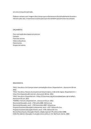 seruma criança disciplinada.
Elaborar cartazescom imagensdascrianças que se destacaremdisciplinadamente durante o
mêsemcada sala,e incentivarosoutrospara que elestambémpossamestarnoscartazes.
ORÇAMENTO.
Para realizaçãodasetapasserá preciso:
Cartazes
Fotosdos alunos.
Vídeoseducativos
Palestrantes.
Grupos de teatros.
BIBLIOGRAFIA.
TAILE, Yvesde La. As Criançasnotam contradiçõeséticas.Disponível em:,Acessoem30 mai.
2012.
TAILE, Yvesde La. Nossosalunosprecisamde princípios,e nãosóde regras.Disponível em:<
http://revistaescola.abril.com.br>,Acessoem30 mai.2012.
TAILE, Yvesde La. Disponível em:<http://2.forumcec.org.br/convidado/yves-de-la-taille/>,
Acessoem01 jun.2012.
TODERO, Francieli,Disponível em:,Acessoem01 jun.2012.
RevistadoEducador,ano4 - nº42 julho2006. EditoraLua
RevistadoEducador,ano5 - nº59 dezembro2007. EditoraLua.
ProjetosEscolaresEducaçãoFundamental,ano3- nº27. EditoraOn line.
ProjetosEscolaresEducaçãoInfantil,ano3- nº29. EditoraOn line.
RevistaNovaEscola,Educação Infantil,ediçãoespecial nº9,editoraAbril 2006.
CHALITA,Gabriel,Educação:A soluçãoestáno afeto.6. Ed. SãoPaulo:Gente,2002.
 