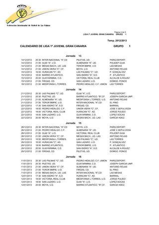 Página 4 de 9
                                                            LIGA 1ª JUVENIL GRAN CANARIA    GRUPO 1


                                                                                  Temp. 2012/2013

CALENDARIO DE LIGA 1ª JUVENIL GRAN CANARIA                                             GRUPO               1


                                            Jornada    13
14/12/2012   20:30   INTER-NACIONAL "A",CD            PILETAS, UD.                  PARQ.DEPORT.
14/12/2012   21:00   GUIA "A", U.D.                   ALMENARA "A", UD.             POLIDEP.GUIA
14/12/2012   21:00   MESAS BACH., UD. LAS             TEROR BMPIE, U.D.             LAS MESAS
14/12/2012   21:00   UNION VIERA "C", CF.             MOYA, U.D.                    ANTONIO ROJAS
15/12/2012   16:00   HURACAN "C", AD.                 LAS PALMAS "C", UD.           P. GONÇALVEZ
15/12/2012   18:00   BARRIO ATLANTICO.                SAN ISIDRO "A", S.D.          P. ATLANTICO
15/12/2012   20:00   GUAYARMINA, C.D.                 VICTORIA, REAL CLUB           ALCALDE A.RGUEZ
15/12/2012   21:00   FIRGAS, CD.                      SAN LAZARO, U.D.              DOMGO. PONCE
18/12/2012   21:00   MEDIFONSA L.TORRES,              PEDRO HIDALGO, C.F. UNION     LAS TORRES

                                            Jornada    14
21/12/2012   20:30   LAS PALMAS "C", UD.              GUIA "A", U.D.                PARQ.DEPORT.
21/12/2012   20:30   PILETAS, UD.                     BARRIO ATLANTICO. "B",CF.     JOSEPH GARCIA UMP.
21/12/2012   21:00   ALMENARA "A", UD.                MEDIFONSA L.TORRES, U.D.      ANTONIO ROJAS
21/12/2012   21:00   TEROR BMPIE, U.D.                INTER-NACIONAL "A",CD         EL PINO
22/12/2012   17:30   SAN ISIDRO "A", S.D.             FIRGAS, CD.                   BARRIAL
22/12/2012   18:00   PEDRO HIDALGO, C.F.              UNION VIERA "C", CF.          JOSE V.SEPULVEDA
22/12/2012   18:00   VICTORIA, REAL CLUB              HURACAN "C", AD.              JORGE PULIDO
22/12/2012   18:00   SAN LAZARO, U.D.                 GUAYARMINA, C.D.              LOPEZ SOCAS
22/12/2012   20:00   MOYA, U.D.                       MESAS BACH., UD. LAS          GARCIA HDEZ.

                                            Jornada    15
28/12/2012   20:30   INTER-NACIONAL "A",CD            MOYA, U.D.                    PARQ.DEPORT.
28/12/2012   21:00   PEDRO HIDALGO, C.F.              ALMENARA "A", UD.             JOSE V.SEPULVEDA
28/12/2012   21:00   GUIA "A", U.D.                   VICTORIA, REAL CLUB           POLIDEP.GUIA
28/12/2012   21:00   UNION VIERA "C", CF.             MESAS BACH., UD. LAS          ANTONIO ROJAS
29/12/2012   16:00   MEDIFONSA L.TORRES,              LAS PALMAS "C", UD.           LAS TORRES
29/12/2012   16:00   HURACAN "C", AD.                 SAN LAZARO, U.D.              P. GONÇALVEZ
29/12/2012   18:00   BARRIO ATLANTICO.                TEROR BMPIE, U.D.             P. ATLANTICO
29/12/2012   20:00   GUAYARMINA, C.D.                 SAN ISIDRO "A", S.D.          ALCALDE A.RGUEZ
29/12/2012   21:00   FIRGAS, CD.                      PILETAS, UD.                  DOMGO. PONCE

                                            Jornada    16
11/01/2013   20:30   LAS PALMAS "C", UD.              PEDRO HIDALGO, C.F. UNION     PARQ.DEPORT.
11/01/2013   20:30   PILETAS, UD.                     GUAYARMINA, C.D.              JOSEPH GARCIA UMP.
11/01/2013   21:00   UNION VIERA "C", CF.             ALMENARA "A", UD.             ANTONIO ROJAS
11/01/2013   21:00   TEROR BMPIE, U.D.                FIRGAS, CD.                   EL PINO
11/01/2013   21:00   MESAS BACH., UD. LAS             INTER-NACIONAL "A",CD         LAS MESAS
12/01/2013   17:30   SAN ISIDRO "A", S.D.             HURACAN "C", AD.              BARRIAL
12/01/2013   18:00   VICTORIA, REAL CLUB              MEDIFONSA L.TORRES, U.D.      JORGE PULIDO
12/01/2013   18:00   SAN LAZARO, U.D.                 GUIA "A", U.D.                LOPEZ SOCAS
12/01/2013   20:00   MOYA, U.D.                       BARRIO ATLANTICO. "B",CF.     GARCIA HDEZ.
 