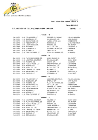 Página 3 de 9
                                                          LIGA 1ª JUVENIL GRAN CANARIA    GRUPO 2


                                                                                Temp. 2012/2013

CALENDARIO DE LIGA 1ª JUVENIL GRAN CANARIA                                           GRUPO               2


                                          Jornada     9
15/11/2012   20:30   POL.ARINAGA, C.F.              CARRIZAL, C.F. UNION          POL.RES.ARINAGA
16/11/2012   21:00   SALESIANOS, CP.                VALSEQUILLO, U.D.             LOMO BLANCO
17/11/2012   18:00   SAN ANTONIO, U.D.              HUESAS "A", UD. LAS           LOPEZ SOCAS
17/11/2012   18:00   ACODETTI "C", C.F.             INGENIO, C.D.                 LA MAYORDOMIA 1
17/11/2012   19:00   UNION MARINA, CF.              TABLERO, C.D.                 M.M. "NAÑO"
20/11/2012   20:30   AGUIMES C.F.                   VELEZ, U.D. LOS               LAS CRUCITAS
20/11/2012   20:30   DORAMAS, C.D.                  VEG.ARBOL BONITO,CF.          C.ARINAGA
20/11/2012   20:30   MOGAN, C.F.                    CASTILLO C.F.                 MOGAN
20/11/2012   21:00   CASA PASTORES, CF.             PLAYA DEL HOMBRE, CD.         LA MADERA

                                          Jornada    10
23/11/2012   21:00   PLAYA DEL HOMBRE, CD.          UNION MARINA, CF.             M.M. "NAÑO"
23/11/2012   21:00   VEG.ARBOL BONITO,CF.           SALESIANOS, CP.               CHANO CRUZ
24/11/2012   18:00   TABLERO, C.D.                  MOGAN, C.F.                   E.VALERON
27/11/2012   20:30   HUESAS "A", UD. LAS            CASA PASTORES, CF.            LAS HUESAS
27/11/2012   20:30   INGENIO, C.D.                  SAN ANTONIO, U.D.             C. HERRERA
27/11/2012   20:30   VELEZ, U.D. LOS                ACODETTI "C", C.F.            M. LOS VELEZ
27/11/2012   20:30   CARRIZAL, C.F. UNION           AGUIMES C.F.                  EL TORIL
27/11/2012   20:30   VALSEQUILLO, U.D.              POL.ARINAGA, C.F.             VALSEQUILLO
27/11/2012   20:30   CASTILLO C.F.                  DORAMAS, C.D.                 EL CASTILLO

                                          Jornada    11
29/11/2012   20:30   POL.ARINAGA, C.F.              VEG.ARBOL BONITO,CF.          POL.RES.ARINAGA
30/11/2012   21:00   SALESIANOS, CP.                CASTILLO C.F.                 LOMO BLANCO
01/12/2012   18:00   TABLERO, C.D.                  PLAYA DEL HOMBRE, CD.         E.VALERON
01/12/2012   18:00   SAN ANTONIO, U.D.              VELEZ, U.D. LOS               LOPEZ SOCAS
01/12/2012   18:00   ACODETTI "C", C.F.             CARRIZAL, C.F. UNION          LA MAYORDOMIA 1
01/12/2012   19:00   UNION MARINA, CF.              HUESAS "A", UD. LAS           M.M. "NAÑO"
04/12/2012   20:30   AGUIMES C.F.                   VALSEQUILLO, U.D.             LAS CRUCITAS
04/12/2012   20:30   MOGAN, C.F.                    DORAMAS, C.D.                 MOGAN
04/12/2012   21:00   CASA PASTORES, CF.             INGENIO, C.D.                 LA MADERA

                                          Jornada    12
07/12/2012   21:00   VEG.ARBOL BONITO,CF.           AGUIMES C.F.                  CHANO CRUZ
08/12/2012   15:00   PLAYA DEL HOMBRE, CD.          MOGAN, C.F.                   M.M. "NAÑO"
11/12/2012   20:30   HUESAS "A", UD. LAS            TABLERO, C.D.                 LAS HUESAS
11/12/2012   20:30   INGENIO, C.D.                  UNION MARINA, CF.             C. HERRERA
11/12/2012   20:30   VELEZ, U.D. LOS                CASA PASTORES, CF.            M. LOS VELEZ
11/12/2012   20:30   CARRIZAL, C.F. UNION           SAN ANTONIO, U.D.             EL TORIL
11/12/2012   20:30   VALSEQUILLO, U.D.              ACODETTI "C", C.F.            VALSEQUILLO
11/12/2012   20:30   CASTILLO C.F.                  POL.ARINAGA, C.F.             EL CASTILLO
11/12/2012   20:30   DORAMAS, C.D.                  SALESIANOS, CP.               C.ARINAGA
 