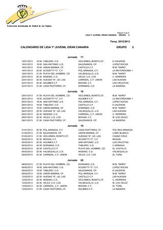 Página 5 de 9
                                                       LIGA 1ª JUVENIL GRAN CANARIA    GRUPO 2


                                                                             Temp. 2012/2013

CALENDARIO DE LIGA 1ª JUVENIL GRAN CANARIA                                        GRUPO               2


                                       Jornada    17
19/01/2013   18:00   TABLERO, C.D.               VEG.ARBOL BONITO,CF.          E.VALERON
19/01/2013   18:00   SAN ANTONIO, U.D.           SALESIANOS, CP.               LOPEZ SOCAS
19/01/2013   19:00   UNION MARINA, CF.           CASTILLO C.F.                 M.M. "NAÑO"
19/01/2013   20:00   ACODETTI "C", C.F.          POL.ARINAGA, C.F.             LA MAYORDOMIA 1
19/01/2013   21:00   PLAYA DEL HOMBRE, CD.       VALSEQUILLO, U.D.             M.M. "NAÑO"
22/01/2013   20:30   INGENIO, C.D.               VELEZ, U.D. LOS               C. HERRERA
22/01/2013   20:30   HUESAS "A", UD. LAS         CARRIZAL, C.F. UNION          LAS HUESAS
22/01/2013   20:30   AGUIMES C.F.                MOGAN, C.F.                   LAS CRUCITAS
22/01/2013   21:00   CASA PASTORES, CF.          DORAMAS, C.D.                 LA MADERA

                                       Jornada    18
25/01/2013   21:00   PLAYA DEL HOMBRE, CD.       VEG.ARBOL BONITO,CF.          M.M. "NAÑO"
26/01/2013   18:00   ACODETTI "C", C.F.          AGUIMES C.F.                  LA MAYORDOMIA 1
26/01/2013   18:00   SAN ANTONIO, U.D.           POL.ARINAGA, C.F.             LOPEZ SOCAS
26/01/2013   18:00   TABLERO, C.D.               CASTILLO C.F.                 E.VALERON
26/01/2013   19:00   UNION MARINA, CF.           DORAMAS, C.D.                 M.M. "NAÑO"
29/01/2013   20:30   HUESAS "A", UD. LAS         VALSEQUILLO, U.D.             LAS HUESAS
29/01/2013   20:30   INGENIO, C.D.               CARRIZAL, C.F. UNION          C. HERRERA
29/01/2013   20:30   VELEZ, U.D. LOS             MOGAN, C.F.                   M. LOS VELEZ
29/01/2013   21:00   CASA PASTORES, CF.          SALESIANOS, CP.               LA MADERA

                                       Jornada    19
31/01/2013   20:30   POL.ARINAGA, C.F.           CASA PASTORES, CF.            POL.RES.ARINAGA
01/02/2013   21:00   SALESIANOS, CP.             UNION MARINA, CF.             LOMO BLANCO
01/02/2013   21:00   VEG.ARBOL BONITO,CF.        HUESAS "A", UD. LAS           CHANO CRUZ
05/02/2013   20:30   MOGAN, C.F.                 ACODETTI "C", C.F.            MOGAN
05/02/2013   20:30   AGUIMES C.F.                SAN ANTONIO, U.D.             LAS CRUCITAS
05/02/2013   20:30   DORAMAS, C.D.               TABLERO, C.D.                 C.ARINAGA
05/02/2013   20:30   CASTILLO C.F.               PLAYA DEL HOMBRE, CD.         EL CASTILLO
05/02/2013   20:30   VALSEQUILLO, U.D.           INGENIO, C.D.                 VALSEQUILLO
05/02/2013   20:30   CARRIZAL, C.F. UNION        VELEZ, U.D. LOS               EL TORIL

                                       Jornada    20
08/02/2013   21:00   PLAYA DEL HOMBRE, CD.       DORAMAS, C.D.                 M.M. "NAÑO"
09/02/2013   18:00   SAN ANTONIO, U.D.           ACODETTI "C", C.F.            LOPEZ SOCAS
09/02/2013   18:00   TABLERO, C.D.               SALESIANOS, CP.               E.VALERON
09/02/2013   19:00   UNION MARINA, CF.           POL.ARINAGA, C.F.             M.M. "NAÑO"
12/02/2013   20:30   HUESAS "A", UD. LAS         CASTILLO C.F.                 LAS HUESAS
12/02/2013   20:30   INGENIO, C.D.               VEG.ARBOL BONITO,CF.          C. HERRERA
12/02/2013   20:30   VELEZ, U.D. LOS             VALSEQUILLO, U.D.             M. LOS VELEZ
12/02/2013   20:30   CARRIZAL, C.F. UNION        MOGAN, C.F.                   EL TORIL
12/02/2013   21:00   CASA PASTORES, CF.          AGUIMES C.F.                  LA MADERA
 