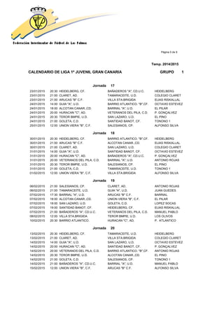 Página 5 de 9
Temp. 2014/2015
CALENDARIO DE LIGA 1ª JUVENIL GRAN CANARIA GRUPO 1
Jornada 17
23/01/2015 20:30 HEIDELBERG, CF. BAÑADEROS "A", CD.U.C. HEIDELBERG
23/01/2015 21:00 CLARET, AD. TAMARACEITE, U.D. COLEGIO CLARET
23/01/2015 21:00 ARUCAS "B" C.F. VILLA STA.BRIGIDA ELIAS RISKALLAL
24/01/2015 14:00 GUIA "A", U.D. BARRIO ATLANTICO. "B",CF. OCTAVIO ESTEVEZ
24/01/2015 18:00 ALCOTAN CANAR.,CD. BARRIAL "A", U.D. EL PILAR
24/01/2015 20:00 HURACAN "C", AD. VETERANOS DEL PILA, C.D. P. GONÇALVEZ
24/01/2015 20:30 TEROR BMPIE, U.D. SAN LAZARO, U.D. EL PINO
24/01/2015 21:00 GOLETA, C.D. SANTIDAD BANOT, CF. TONONO 1
25/01/2015 12:00 UNION VIERA "B", C.F. SALESIANOS, CP. ALFONSO SILVA
Jornada 18
30/01/2015 20:30 HEIDELBERG, CF. BARRIO ATLANTICO. "B",CF. HEIDELBERG
30/01/2015 21:00 ARUCAS "B" C.F. ALCOTAN CANAR.,CD. ELIAS RISKALLAL
30/01/2015 21:00 CLARET, AD. SAN LAZARO, U.D. COLEGIO CLARET
31/01/2015 14:00 GUIA "A", U.D. SANTIDAD BANOT, CF. OCTAVIO ESTEVEZ
31/01/2015 20:00 HURACAN "C", AD. BAÑADEROS "A", CD.U.C. P. GONÇALVEZ
31/01/2015 20:00 VETERANOS DEL PILA, C.D. BARRIAL "A", U.D. ANTONIO ROJAS
31/01/2015 20:30 TEROR BMPIE, U.D. SALESIANOS, CP. EL PINO
31/01/2015 21:00 GOLETA, C.D. TAMARACEITE, U.D. TONONO 1
01/02/2015 12:00 UNION VIERA "B", C.F. VILLA STA.BRIGIDA ALFONSO SILVA
Jornada 19
06/02/2015 21:00 SALESIANOS, CP. CLARET, AD. ANTONIO ROJAS
06/02/2015 21:00 TAMARACEITE, U.D. GUIA "A", U.D. JUAN GUEDES
07/02/2015 17:30 BARRIAL "A", U.D. ARUCAS "B" C.F. BARRIAL
07/02/2015 18:00 ALCOTAN CANAR.,CD. UNION VIERA "B", C.F. EL PILAR
07/02/2015 18:00 SAN LAZARO, U.D. GOLETA, C.D. LOPEZ SOCAS
07/02/2015 19:00 SANTIDAD BANOT, CF. HEIDELBERG, CF. ELIAS RISKALLAL
07/02/2015 21:00 BAÑADEROS "A", CD.U.C. VETERANOS DEL PILA, C.D. MANUEL PABLO
08/02/2015 12:00 VILLA STA.BRIGIDA TEROR BMPIE, U.D. LOS OLIVOS
10/02/2015 20:30 BARRIO ATLANTICO. HURACAN "C", AD. P. ATLANTICO
Jornada 20
13/02/2015 20:30 HEIDELBERG, CF. TAMARACEITE, U.D. HEIDELBERG
13/02/2015 21:00 CLARET, AD. VILLA STA.BRIGIDA COLEGIO CLARET
14/02/2015 14:00 GUIA "A", U.D. SAN LAZARO, U.D. OCTAVIO ESTEVEZ
14/02/2015 20:00 HURACAN "C", AD. SANTIDAD BANOT, CF. P. GONÇALVEZ
14/02/2015 20:00 VETERANOS DEL PILA, C.D. BARRIO ATLANTICO. "B",CF. ANTONIO ROJAS
14/02/2015 20:30 TEROR BMPIE, U.D. ALCOTAN CANAR.,CD. EL PINO
14/02/2015 21:00 GOLETA, C.D. SALESIANOS, CP. TONONO 1
14/02/2015 21:00 BAÑADEROS "A", CD.U.C. BARRIAL "A", U.D. MANUEL PABLO
15/02/2015 12:00 UNION VIERA "B", C.F. ARUCAS "B" C.F. ALFONSO SILVA
 