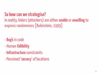 Sohowcanwestrategise?
In reality, hiders (attackers) are either unable or unwillingto
express randomness [Rubinstein, 1999]
- Bug’s in code
- Human fallibility
- Infrastructure constraints
- Perceived ‘secrecy’ of locations
11
 