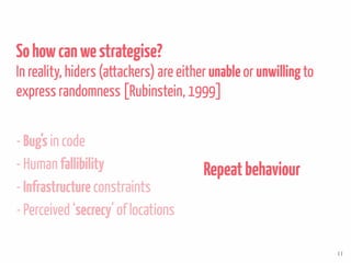 Sohowcanwestrategise?
In reality, hiders (attackers) are either unable or unwillingto
express randomness [Rubinstein, 1999]
- Bug’s in code
- Human fallibility
- Infrastructure constraints
- Perceived ‘secrecy’ of locations
Repeatbehaviour
11
 