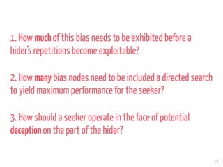 1. How muchof this bias needs to be exhibited before a
hider’s repetitions become exploitable?
2. How many bias nodes need to be included a directed search
to yield maximum performance for the seeker?
3. How should a seeker operate in the face of potential
deceptionon the part of the hider?
14
 