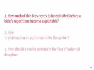1. How muchof this bias needs to be exhibited before a
hider’s repetitions become exploitable?
2. How
to yield maximum performance for the seeker?
3. How should a seeker operate in the face of potential
deception
14
 