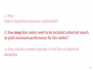 1. How
hider’s repetitions become exploitable?
2. How many bias nodes need to be included a directed search
to yield maximum performance for the seeker?
3. How should a seeker operate in the face of potential
deception
18
 
