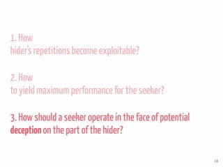 1. How
hider’s repetitions become exploitable?
2. How
to yield maximum performance for the seeker?
3. How should a seeker operate in the face of potential
deceptionon the part of the hider?
18
 