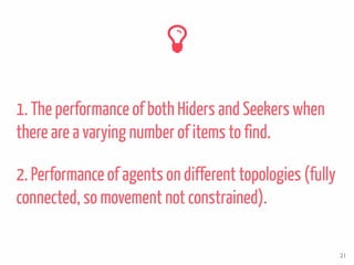 1. The performance of both Hiders and Seekers when
there are a varying number of items to find.
21
2. Performance of agents on different topologies (fully
connected, so movement not constrained).
 