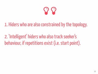 1. Hiders who are also constrained by the topology.
22
2. ‘Intelligent’ hiders who also track seeker’s
behaviour, if repetitions exist (i.e. start point).
 