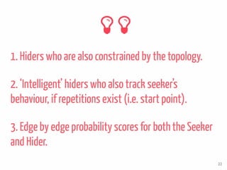3. Edge by edge probability scores for boththe Seeker
and Hider.
1. Hiders who are also constrained by the topology.
22
2. ‘Intelligent’ hiders who also track seeker’s
behaviour, if repetitions exist (i.e. start point).
 