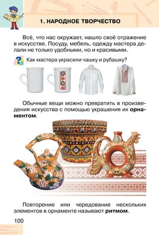 100
1. НАРОДНОЕ ТВОРЧЕСТВО
Всё, что нас окружает, нашло своё отражение
в искусстве. Посуду, мебель, одежду мастера де-
лали не только удобными, но и красивыми.
Как мастера украсили чашку и рубашку?
Обычные вещи можно превратить в произве-
дения искусства с помощью украшения их орна-
ментом.
Повторение или чередование нескольких
элементов в орнаменте называют ритмом.
 