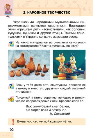 102
2. НАРОДНОЕ ТВОРЧЕСТВО
Украинскими народными музыкальными ин-
струментами являются свистульки. Благодаря
этим игрушкам дети насвистывали, как соловьи,
кукушки, синички и другие птицы. Такими свис-
тульками в Украине когда-то зазывали весну.
Из каких материалов изготовлены свистульки
на фотографиях? Как ты думаешь, почему?
Если у тебя дома есть свистульки, принеси их
в школу и вместе с друзьями создай весенний
птичий хор.
Придумай к стихотворению мелодию и ритми-
ческое сопровождение к ней. Красиво спой её.
Всю зиму белый снег белел,
а в марте взял и почернел.
М. Садовский
Буквы «с», «з», «ч» пой кратко и чётко.
 