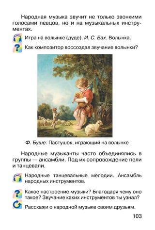 103
Народная музыка звучит не только звонкими
голосами певцов, но и на музыкальных инстру-
ментах.
Игра на волынке (дуде). И. С. Бах. Волынка.
Как композитор воссоздал звучание волынки?
Народные музыканты часто объединялись в
группы — ансамбли. Под их сопровождение пели
и танцевали.
Народные танцевальные мелодии. Ансамбль
народных инструментов.
Какое настроение музыки? Благодаря чему оно
такое? Звучание каких инструментов ты узнал?
Расскажи о народной музыке своим друзьям.
Ф. Буше. Пастушок, играющий на волынке
 