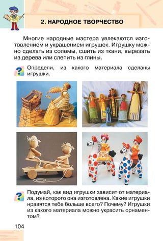 104
2. НАРОДНОЕ ТВОРЧЕСТВО
Многие народные мастера увлекаются изго-
товлением и украшением игрушек. Игрушку мож-
но сделать из соломы, сшить из ткани, вырезать
из дерева или слепить из глины.
Определи, из какого материала сделаны
игрушки.
Подумай, как вид игрушки зависит от материа-
ла, из которого она изготовлена. Какие игрушки
нравятся тебе больше всего? Почему? Игрушки
из какого материала можно украсить орнамен-
том?
 