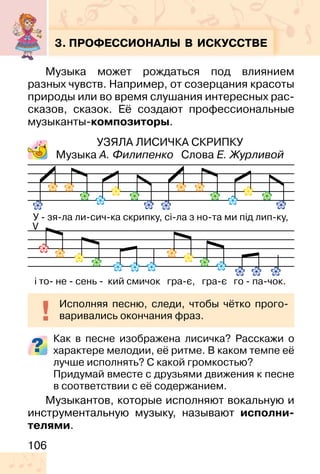 106
3. ПРОФЕССИОНАЛЫ В ИСКУССТВЕ
Музыка может рождаться под влиянием
разных чувств. Например, от созерцания красоты
природы или во время слушания интересных рас-
сказов, сказок. Её создают профессиональные
музыканты-композиторы.
УЗЯЛА ЛИСИЧКА СКРИПКУ
Музыка А. Филипенко Слова Е. Журливой
Как в песне изображена лисичка? Расскажи о
характере мелодии, её ритме. В каком темпе её
лучше исполнять? С какой громкостью?
Придумай вместе с друзьями движения к песне
в соответствии с её содержанием.
Музыкантов, которые исполняют вокальную и
инструментальную музыку, называют исполни-
телями.
Исполняя песню, следи, чтобы чётко прого-
варивались окончания фраз.
V
 