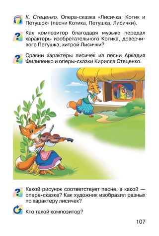 107
К. Стеценко. Опера-сказка «Лисичка, Котик и
Петушок» (песни Котика, Петушка, Лисички).
Как композитор благодаря музыке передал
характеры изобретательного Котика, доверчи-
вого Петушка, хитрой Лисички?
Сравни характеры лисичек из песни Аркадия
Филипенко и оперы-сказки Кирилла Стеценко.
Какой рисунок соответствует песне, а какой —
опере-сказке? Как художник изобразил разных
по характеру лисичек?
Кто такой композитор?
 