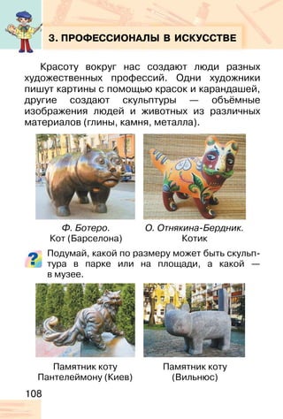 108
3. ПРОФЕССИОНАЛЫ В ИСКУССТВЕ
Красоту вокруг нас создают люди разных
художественных профессий. Одни художники
пишут картины с помощью красок и карандашей,
другие создают скульптуры — объёмные
изображения людей и животных из различных
материалов (глины, камня, металла).
Подумай, какой по размеру может быть скульп-
тура в парке или на площади, а какой —
в музее.
Ф. Ботеро.
Кот (Барселона)
Памятник коту
Пантелеймону (Киев)
Памятник коту
(Вильнюс)
О. Отнякина-Бердник.
Котик
 