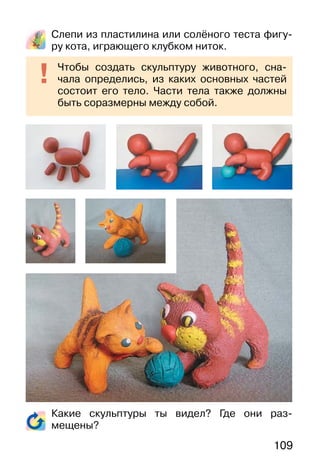 109
Слепи из пластилина или солёного теста фигу-
ру кота, играющего клубком ниток.
Какие скульптуры ты видел? Где они раз-
мещены?
Чтобы создать скульптуру животного, сна-
чала определись, из каких основных частей
состоит его тело. Части тела также должны
быть соразмерны между собой.
 