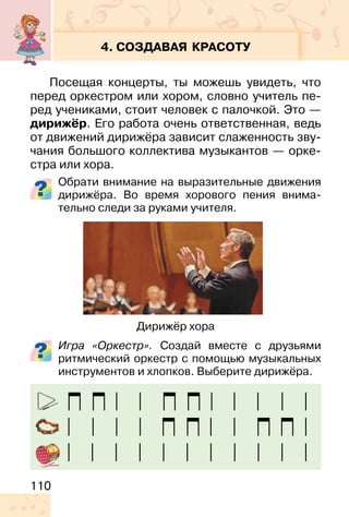 110
4. СОЗДАВАЯ КРАСОТУ
Посещая концерты, ты можешь увидеть, что
перед оркестром или хором, словно учитель пе-
ред учениками, стоит человек с палочкой. Это —
дирижёр. Его работа очень ответственная, ведь
от движений дирижёра зависит слаженность зву-
чания большого коллектива музыкантов — орке-
стра или хора.
Обрати внимание на выразительные движения
дирижёра. Во время хорового пения внима-
тельно следи за руками учителя.
Игра «Оркестр». Создай вместе с друзьями
ритмический оркестр с помощью музыкальных
инструментов и хлопков. Выберите дирижёра.
Дирижёр хора
 