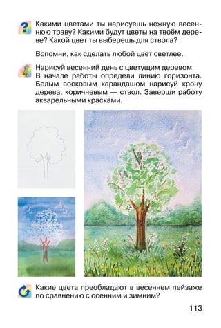 113
Какими цветами ты нарисуешь нежную весен-
нюю траву? Какими будут цветы на твоём дере-
ве? Какой цвет ты выберешь для ствола?
Вспомни, как сделать любой цвет светлее.
Нарисуй весенний день с цветущим деревом.
В начале работы определи линию горизонта.
Белым восковым карандашом нарисуй крону
дерева, коричневым — ствол. Заверши работу
акварельными красками.
Какие цвета преобладают в весеннем пейзаже
по сравнению с осенним и зимним?
 