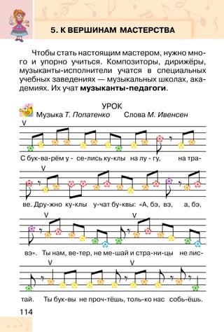 114
УРОК
Музыка Т. Попатенко Слова М. Ивенсен
5. К ВЕРШИНАМ МАСТЕРСТВА
Чтобы стать настоящим мастером, нужно мно-
го и упорно учиться. Композиторы, дирижёры,
музыканты-исполнители учатся в специальных
учебных заведениях — музыкальных школах, ака-
демиях. Их учат музыканты-педагоги.
V
V
V
V V
V
 