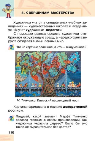 116
5. К ВЕРШИНАМ МАСТЕРСТВА
Художники учатся в специальных учебных за-
ведениях — художественных школах и академи-
ях. Их учат художники-педагоги.
С помощью разных средств художники ото-
бражают окружающую среду, а нередко фантази-
руют, создавая вымышленный мир.
Что на картине реальное, а что — выдуманное?
Картина нарисована в технике декоративной
росписи.
Подумай, какой элемент Марфа Тимченко
сделала главным в своём произведении. Как
художница украсила дерево? Было бы оно
такое же выразительное без цветов?
М. Тимченко. Киевский пешеходный мост
 