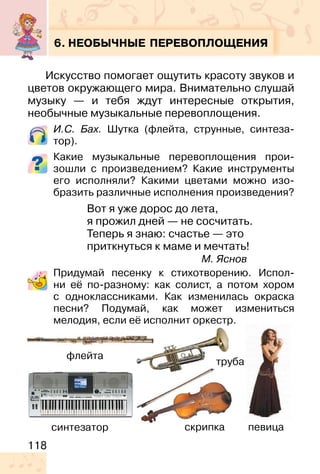 118
6. НЕОБЫЧНЫЕ ПЕРЕВОПЛОЩЕНИЯ
Искусство помогает ощутить красоту звуков и
цветов окружающего мира. Внимательно слушай
музыку — и тебя ждут интересные открытия,
необычные музыкальные перевоплощения.
И.C. Бах. Шутка (флейта, струнные, синтеза-
тор).
Какие музыкальные перевоплощения прои-
зошли с произведением? Какие инструменты
его исполняли? Какими цветами можно изо-
бразить различные исполнения произведения?
Вот я уже дорос до лета,
я прожил дней — не сосчитать.
Теперь я знаю: счастье — это
приткнуться к маме и мечтать!
М. Яснов
Придумай песенку к стихотворению. Испол-
ни её по-разному: как солист, а потом хором
с одноклассниками. Как изменилась окраска
песни? Подумай, как может измениться
мелодия, если её исполнит оркестр.
скрипка
флейта
синтезатор
труба
певица
 