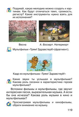 119
Подумай, какую мелодию можно создать к кар-
тинам. Как будут отличаться темп, громкость,
регистр? Какие инструменты нужно взять для
их исполнения?
Мультфильм «Трям! Здравствуй!»(фрагмент).
Какие звуки ты услышал в мультфильме?
Какова роль песенки в характеристике героев
мультфильма?
Вспомни фильмы и мультфильмы, где звучит
интересная песня, выразительная музыка. А если
бы она исчезла? Какова роль музыки в кино и
мультфильмах?
Просматривая мультфильмы и кинофильмы,
обрати внимание на музыку.
Кадр из мультфильма «Трям! Здравствуй!»
А. Босхарт. НатюрмортВесна
 