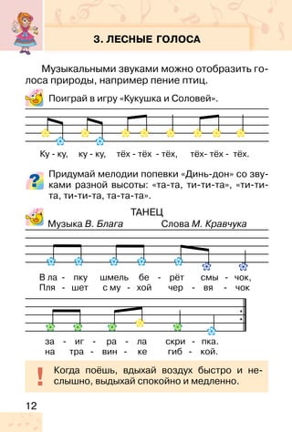 12
3. ЛЕСНЫЕ ГОЛОСА
Музыкальными звуками можно отобразить го-
лоса природы, например пение птиц.
Поиграй в игру «Кукушка и Соловей».
Придумай мелодии попевки «Динь-дон» со зву-
ками разной высоты: «та-та, ти-ти-та», «ти-ти-
та, ти-ти-та, та-та-та».
ТАНЕЦ
Музыка В. Блага Слова М. Кравчука
Ку � ку, ку � ку, тёх � тёх � тёх, тёх� тёх � тёх.
В ла - пку шмель бе - рёт смы - чок,
Пля - шет с му - хой чер - вя - чок
Когда поёшь, вдыхай воздух быстро и не-
слышно, выдыхай спокойно и медленно.
за - иг - ра - ла скри - пка.
на тра - вин - ке гиб - кой.
 
