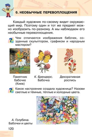 120
6. НЕОБЫЧНЫЕ ПЕРЕВОПЛОЩЕНИЯ
Каждый художник по-своему видит окружаю-
щий мир. Поэтому один и тот же предмет мож-
но изобразить по-разному. А мы наблюдаем его
необычные перевоплощения.
Чем отличаются изображения бабочек, со-
зданные скульптором, графиком и народным
мастером?
Какое настроение создала художница? Назови
светлые и тёмные, тёплые и холодные цвета.
Памятник
бабочке
(Киев)
А. Голубина.
Бабочки и цветы
К. Брендерс.
Бабочка
Декоративная
роспись
 