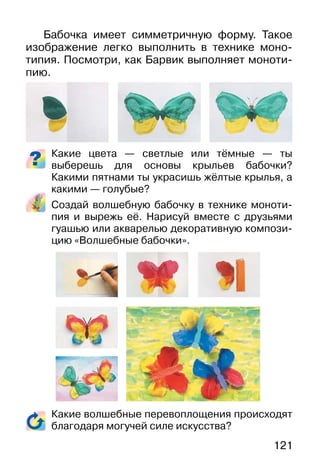 121
Бабочка имеет симметричную форму. Такое
изображение легко выполнить в технике моно-
типия. Посмотри, как Барвик выполняет моноти-
пию.
Какие цвета — светлые или тёмные — ты
выберешь для основы крыльев бабочки?
Какими пятнами ты украсишь жёлтые крылья, а
какими — голубые?
Создай волшебную бабочку в технике моноти-
пия и вырежь её. Нарисуй вместе с друзьями
гуашью или акварелью декоративную компози-
цию «Волшебные бабочки».
Какие волшебные перевоплощения происходят
благодаря могучей силе искусства?
 