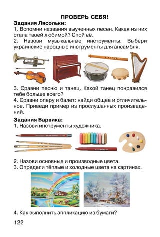 122
ПРОВЕРЬ СЕБЯ!
Задания Лясольки:
1. Вспомни названия выученных песен. Какая из них
стала твоей любимой? Спой её.
2. Назови музыкальные инструменты. Выбери
украинские народные инструменты для ансамбля.
3. Сравни песню и танец. Какой танец понравился
тебе больше всего?
4. Сравни оперу и балет: найди общее и отличитель-
ное. Приведи пример из прослушанных произведе-
ний.
Задания Барвика:
1. Назови инструменты художника.
2. Назови основные и производные цвета.
3. Определи тёплые и холодные цвета на картинах.
4. Как выполнить аппликацию из бумаги?
е на
 