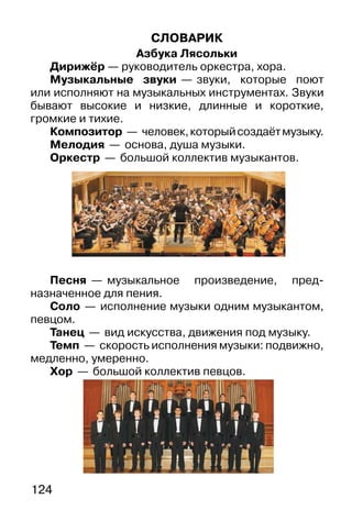 124
СЛОВАРИК
Азбука Лясольки
Дирижёр — руководитель оркестра, хора.
Музыкальные звуки — звуки, которые поют
или исполняют на музыкальных инструментах. Звуки
бывают высокие и низкие, длинные и короткие,
громкие и тихие.
Композитор — человек,которыйсоздаётмузыку.
Мелодия — основа, душа музыки.
Оркестр — большой коллектив музыкантов.
Песня — музыкальное произведение, пред-
назначенное для пения.
Соло — исполнение музыки одним музыкантом,
певцом.
Танец — вид искусства, движения под музыку.
Темп — скорость исполнения музыки: подвижно,
медленно, умеренно.
Хор — большой коллектив певцов.
 