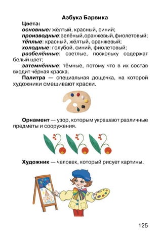 125
Азбука Барвика
Цвета:
основные: жёлтый, красный, синий;
производные:зелёный,оранжевый,фиолетовый;
тёплые: красный, жёлтый, оранжевый;
холодные: голубой, синий, фиолетовый;
разбелённые: светлые, поскольку содержат
белый цвет;
затемнённые: тёмные, потому что в их состав
входит чёрная краска.
Палитра — специальная дощечка, на которой
художники смешивают краски.
Орнамент — узор, которым украшают различные
предметы и сооружения.
Художник — человек, который рисует картины.
 